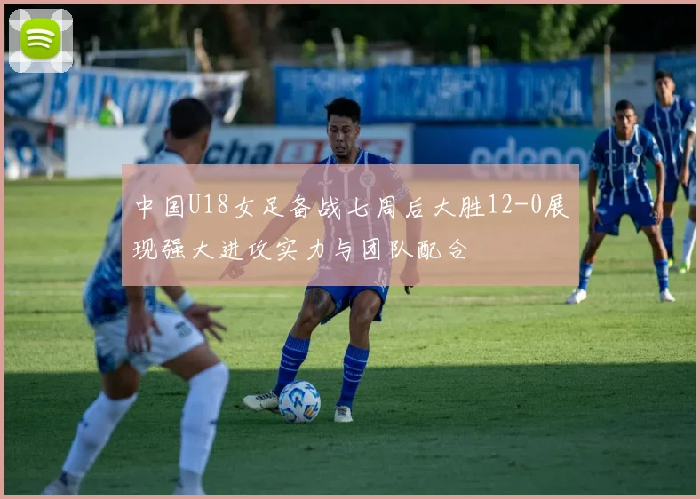 中国U18女足备战七周后大胜12-0展现强大进攻实力与团队配合