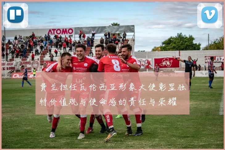 费兰担任瓦伦西亚形象大使彰显独特价值观与使命感的责任与荣耀