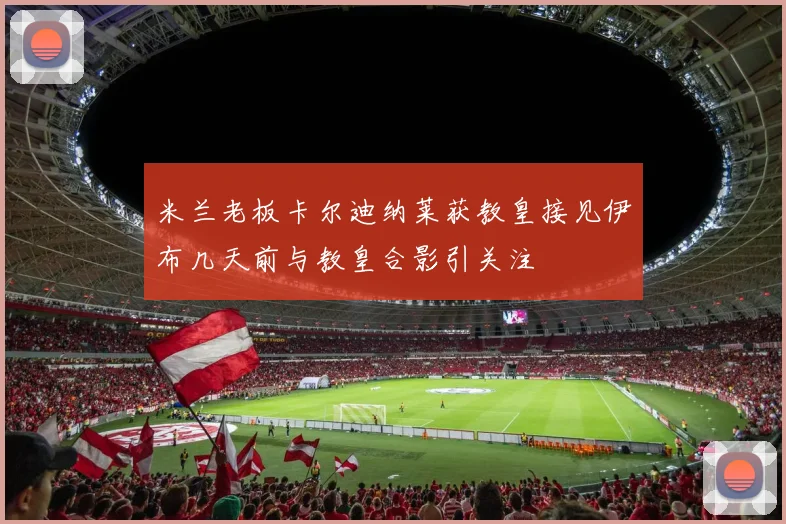米兰老板卡尔迪纳莱获教皇接见伊布几天前与教皇合影引关注