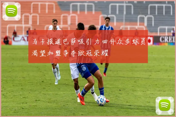 马卡报道巴萨吸引力回升众多球员渴望加盟争夺欧冠荣耀