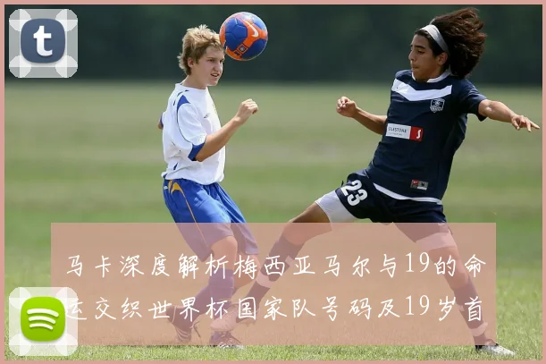 马卡深度解析梅西亚马尔与19的命运交织世界杯国家队号码及19岁首秀回顾