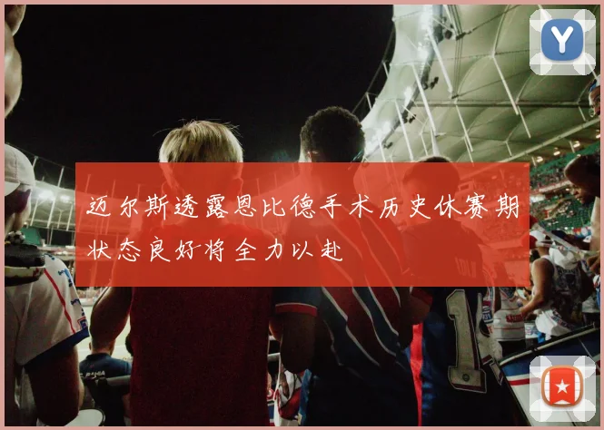 迈尔斯透露恩比德手术历史休赛期状态良好将全力以赴