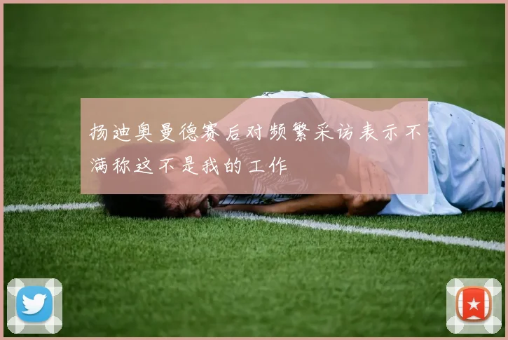 扬迪奥曼德赛后对频繁采访表示不满称这不是我的工作