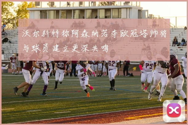 沃尔科特称阿森纳若夺欧冠塔帅将与球员建立更深共鸣