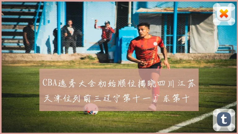 CBA选秀大会初始顺位揭晓四川江苏天津位列前三辽宁第十一广东第十六