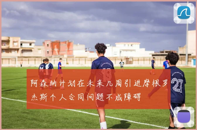 阿森纳计划在未来几周引进摩根罗杰斯个人合同问题不成障碍