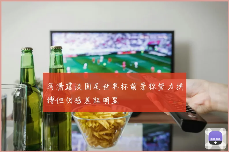 冯潇霆谈国足世界杯前景称努力拼搏但仍感差距明显