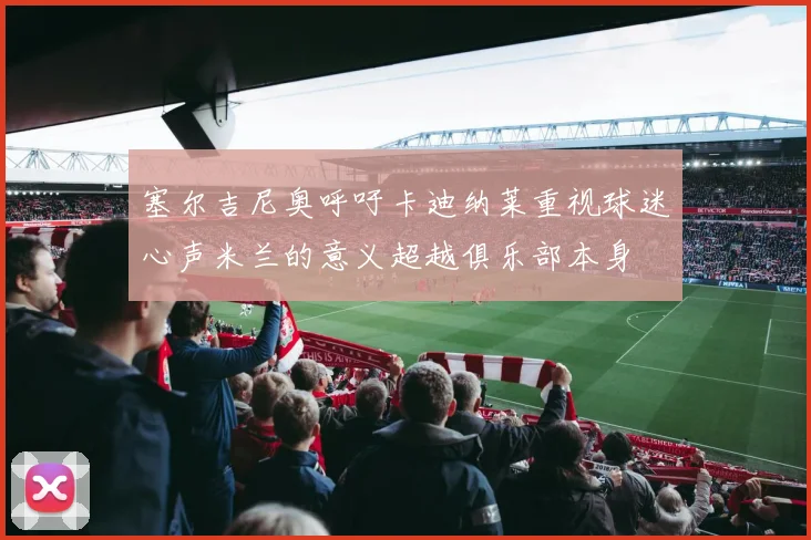塞尔吉尼奥呼吁卡迪纳莱重视球迷心声米兰的意义超越俱乐部本身