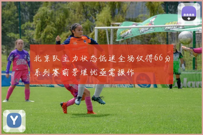 北京队主力状态低迷全场仅得66分系列赛前景堪忧亟需振作