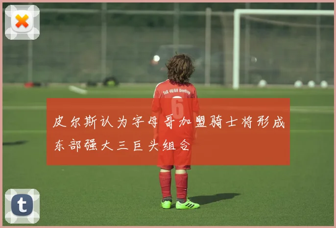皮尔斯认为字母哥加盟骑士将形成东部强大三巨头组合