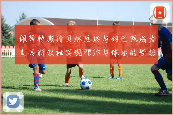 佩蒂特期待贝林厄姆与姆巴佩成为皇马新领袖实现穆帅与球迷的梦想