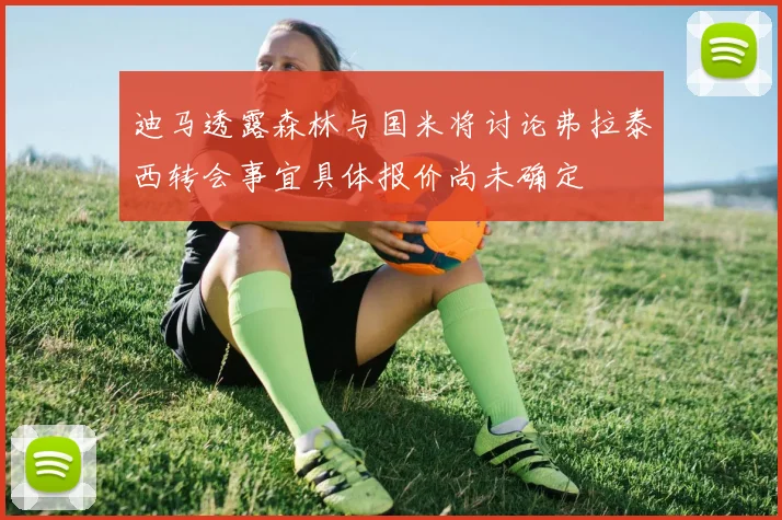 迪马透露森林与国米将讨论弗拉泰西转会事宜具体报价尚未确定