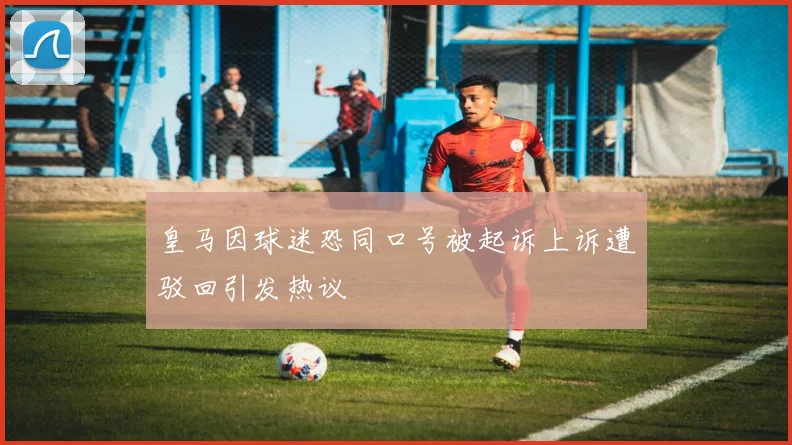 皇马因球迷恐同口号被起诉上诉遭驳回引发热议