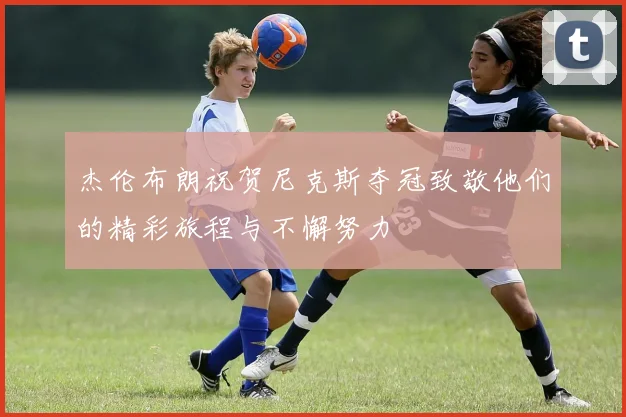 杰伦布朗祝贺尼克斯夺冠致敬他们的精彩旅程与不懈努力