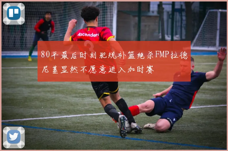 80平最后时刻犯规补篮绝杀FMP拉德尼基显然不愿意进入加时赛