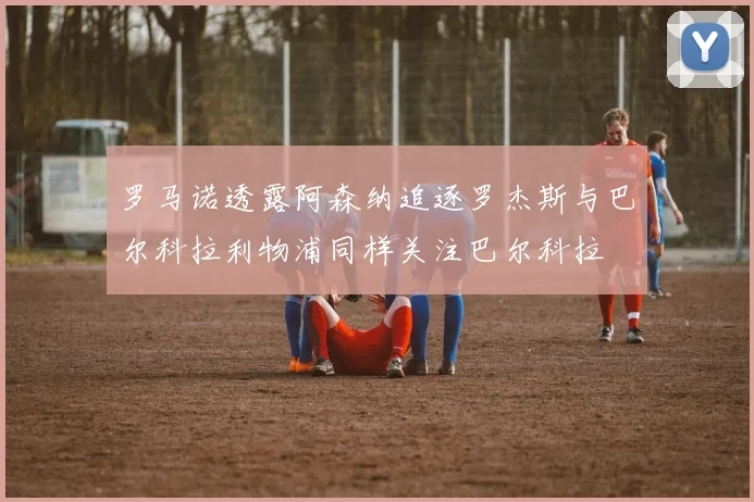 罗马诺透露阿森纳追逐罗杰斯与巴尔科拉利物浦同样关注巴尔科拉