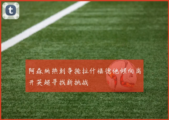 阿森纳热刺争抢拉什福德他倾向离开英超寻找新挑战