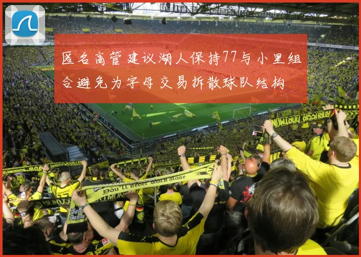 匿名高管建议湖人保持77与小里组合避免为字母交易拆散球队结构