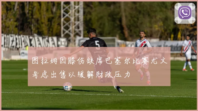 图拉姆因膝伤缺席巴塞尔比赛尤文考虑出售以缓解财政压力