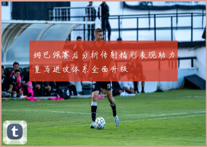 姆巴佩赛后分析传射精彩表现助力皇马进攻体系全面升级