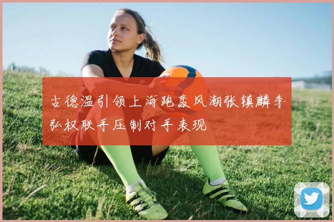 古德温引领上海跑轰风潮张镇麟李弘权联手压制对手表现