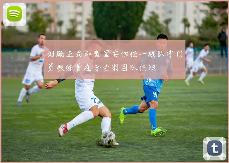 刘鹏正式加盟国安担任一线队守门员教练曾在李金羽团队任职